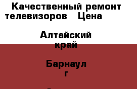 Качественный ремонт телевизоров › Цена ­ 500 - Алтайский край, Барнаул г. Электро-Техника » Аудио-видео   . Алтайский край